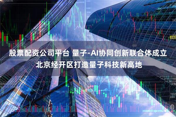 股票配资公司平台 量子-AI协同创新联合体成立 北京经开区打造量子科技新高地