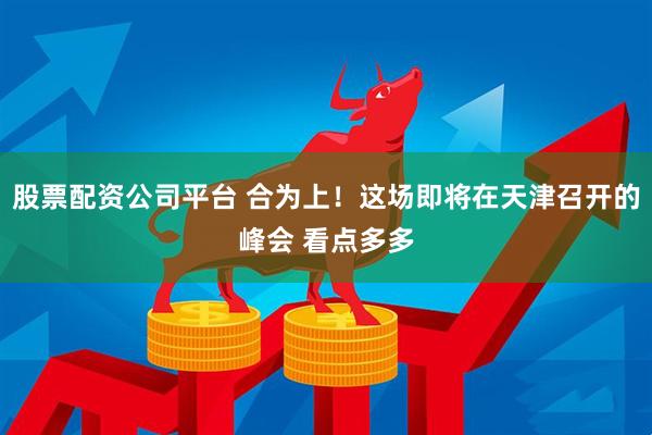 股票配资公司平台 合为上！这场即将在天津召开的峰会 看点多多