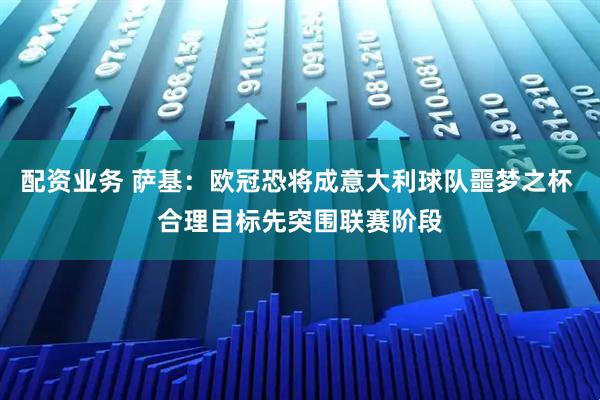 配资业务 萨基：欧冠恐将成意大利球队噩梦之杯 合理目标先突围联赛阶段