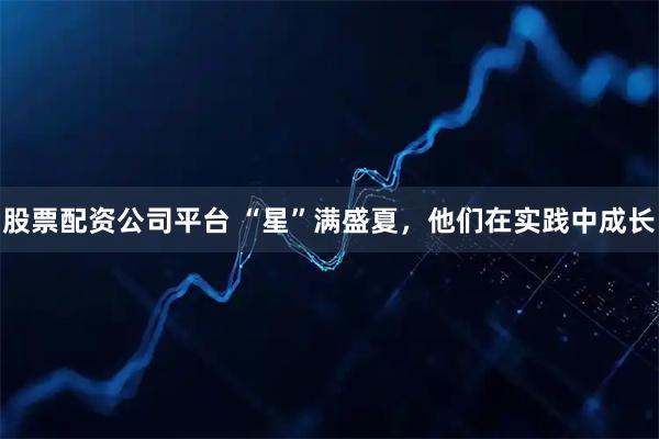 股票配资公司平台 “星”满盛夏，他们在实践中成长