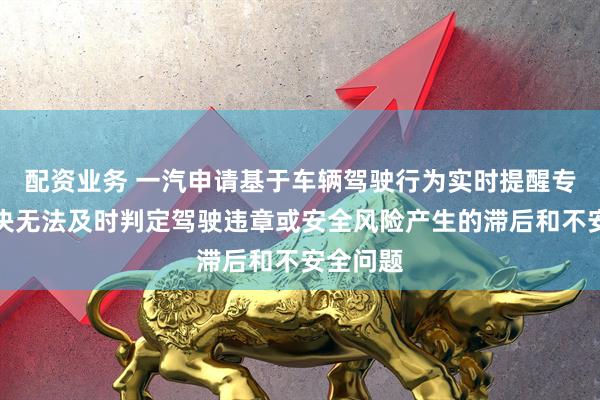 配资业务 一汽申请基于车辆驾驶行为实时提醒专利，解决无法及时判定驾驶违章或安全风险产生的滞后和不安全问题