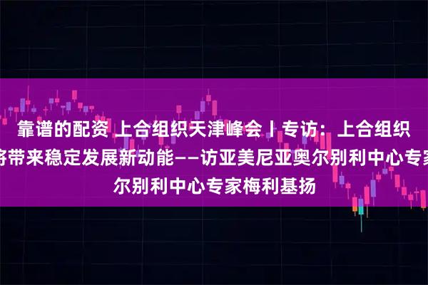 靠谱的配资 上合组织天津峰会丨专访：上合组织天津峰会将带来稳定发展新动能——访亚美尼亚奥尔别利中心专家梅利基扬