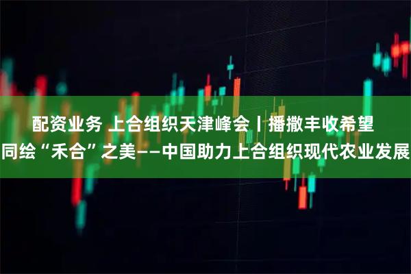配资业务 上合组织天津峰会丨播撒丰收希望 同绘“禾合”之美——中国助力上合组织现代农业发展