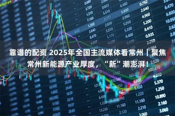 靠谱的配资 2025年全国主流媒体看常州｜聚焦常州新能源产业厚度，“新”潮澎湃！