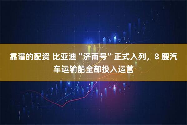 靠谱的配资 比亚迪“济南号”正式入列，8 艘汽车运输船全部投入运营