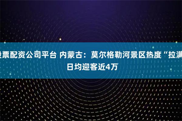 股票配资公司平台 内蒙古：莫尔格勒河景区热度“拉满” 日均迎客近4万