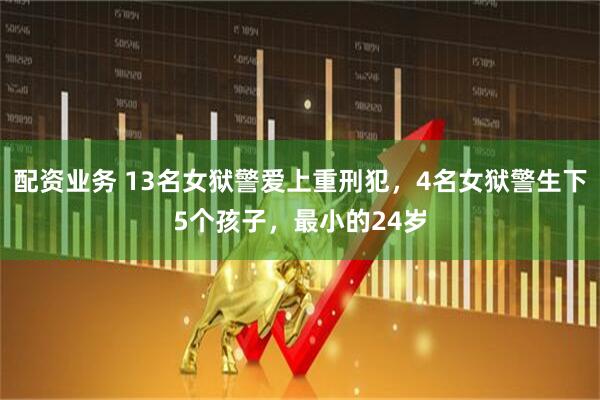 配资业务 13名女狱警爱上重刑犯，4名女狱警生下5个孩子，最小的24岁