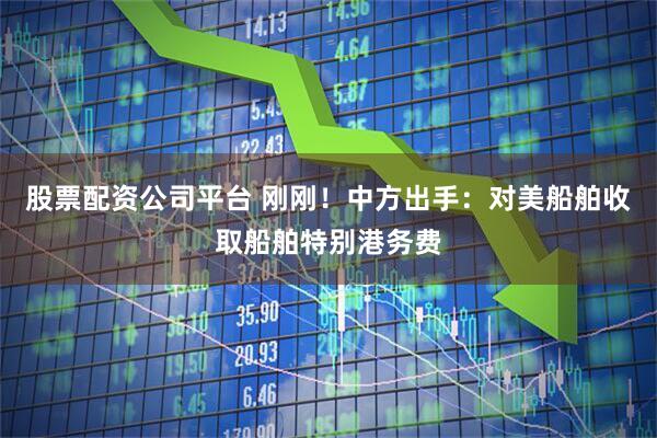 股票配资公司平台 刚刚！中方出手：对美船舶收取船舶特别港务费