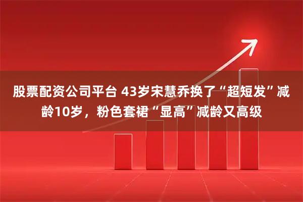 股票配资公司平台 43岁宋慧乔换了“超短发”减龄10岁，粉色套裙“显高”减龄又高级