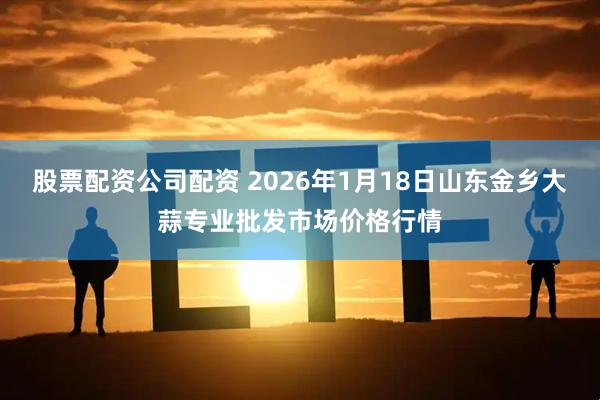 股票配资公司配资 2026年1月18日山东金乡大蒜专业批发市场价格行情