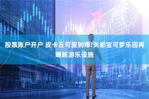 股票账户开户 皮卡丘可爱到爆!关都宝可梦乐园再曝新游乐设施
