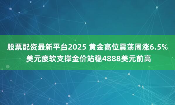 股票配资最新平台2025 黄金高位震荡周涨6.5% 美元疲软支撑金价站稳4888美元前高