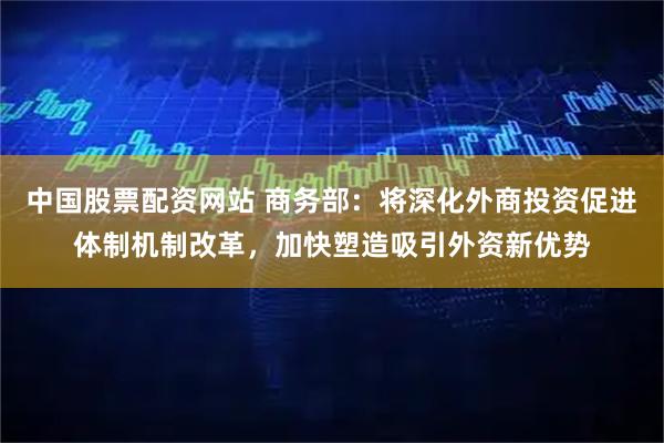 中国股票配资网站 商务部：将深化外商投资促进体制机制改革，加快塑造吸引外资新优势
