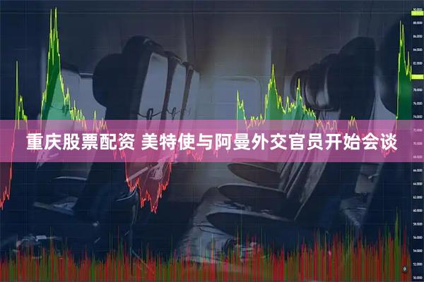 重庆股票配资 美特使与阿曼外交官员开始会谈