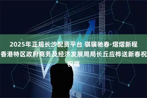 2025年正规长沙配资平台 骐骥驰春·熠熠新程｜香港特区政府商务及经济发展局局长丘应桦送新春祝福