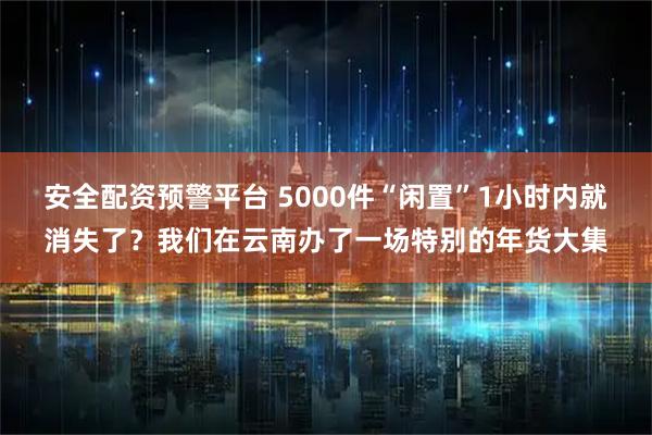 安全配资预警平台 5000件“闲置”1小时内就消失了？我们在云南办了一场特别的年货大集