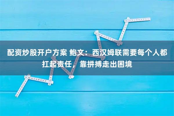 配资炒股开户方案 鲍文：西汉姆联需要每个人都扛起责任，靠拼搏走出困境