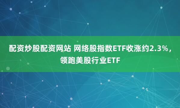 配资炒股配资网站 网络股指数ETF收涨约2.3%，领跑美股行业ETF