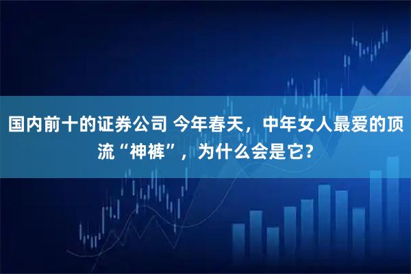 国内前十的证券公司 今年春天，中年女人最爱的顶流“神裤”，为什么会是它？