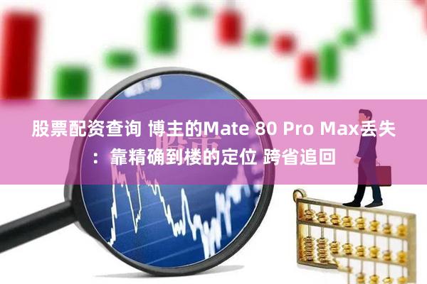 股票配资查询 博主的Mate 80 Pro Max丢失：靠精确到楼的定位 跨省追回