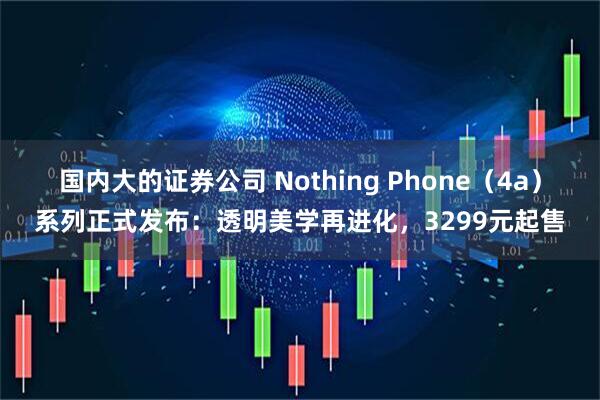 国内大的证券公司 Nothing Phone（4a）系列正式发布：透明美学再进化，3299元起售