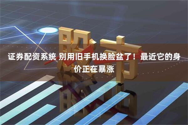 证券配资系统 别用旧手机换脸盆了！最近它的身价正在暴涨